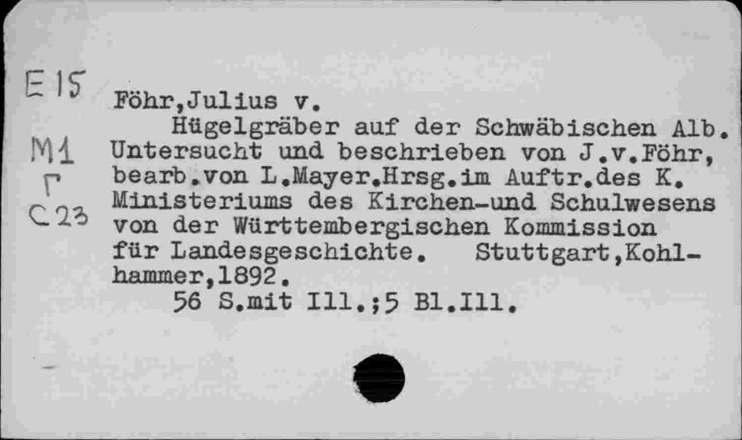 ﻿~ v Föhr,Jullus у.
Hügelgräber auf der Schwäbischen Alb. Ml Untersucht und beschrieben von J.v.Föhr, p bearb.von L.Mayer.Hrsg.im Auftr.des K.
c Ministeriums des Kirchen-und Schulwesens von der Württembergischen Kommission für Landesgeschichte. Stuttgart»Kohlhammer, 1892.
56 S.mit Ill.;5 Bl.Ill.